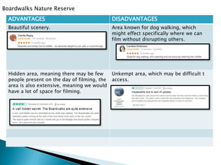 Boardwalks Nature Reserve
ADVANTAGES DISADVANTAGES
Beautiful scenery. Area known for dog walking, which
might effect specifically where we can
film without disrupting others.
Hidden area, meaning there may be few
people present on the day of filming, the
area is also extensive, meaning we would
have a lot of space for filming.
Unkempt area, which may be difficult t
access.
 