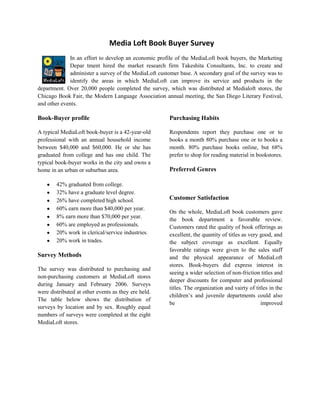 Media Loft Book Buyer Survey
             In an effort to develop an economic profile of the MediaLoft book buyers, the Marketing
             Depar tment hired the market research firm Takeshita Consultants, Inc. to create and
             administer a survey of the MediaLoft customer base. A secondary goal of the survey was to
             identify the areas in which MediaLoft can improve its service and products in the
department. Over 20,000 people completed the survey, which was distributed at Medialoft stores, the
Chicago Book Fair, the Modern Language Association annual meeting, the San Diego Literary Festival,
and other events.

Book-Buyer profile                                    Purchasing Habits

A typical MediaLoft book-buyer is a 42-year-old       Respondents report they purchase one or to
professional with an annual household income          books a month 80% purchase one or to books a
between $40,000 and $60,000. He or she has            month. 80% purchase books online, but 68%
graduated from college and has one child. The         prefer to shop for reading material in bookstores.
typical book-buyer works in the city and owns a
home in an urban or suburban area.                    Preferred Genres

        42% graduated from college.
        32% have a graduate level degree.
        26% have completed high school.               Customer Satisfaction
        60% earn more than $40,000 per year.
                                                      On the whole, MediaLoft book customers gave
        8% earn more than $70,000 per year.
                                                      the book department a favorable review.
        60% are employed as professionals.            Customers rated the quality of book offerings as
        20% work in clerical/service industries.      excellent, the quantity of titles as very good, and
        20% work in trades.                           the subject coverage as excellent. Equally
                                                      favorable ratings were given to the sales staff
Survey Methods                                        and the physical appearance of MediaLoft
                                                      stores. Book-buyers did express interest in
The survey was distributed to purchasing and
                                                      seeing a wider selection of non-friction titles and
non-purchasing customers at MediaLoft stores
                                                      deeper discounts for computer and professional
during January and February 2006. Surveys
                                                      titles. The organization and vairty of titles in the
were distributed at other events as they ere held.
                                                      children’s and juvenile departments could also
The table below shows the distribution of
                                                      be                                        improved
surveys by location and by sex. Roughly equal
numbers of surveys were completed at the eight
MediaLoft stores.
 