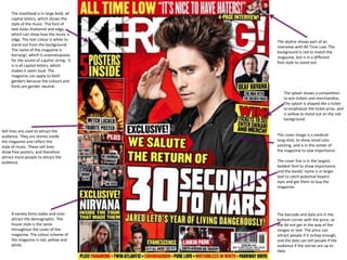 The masthead is in large bold, all
capital letters, which shows the
style of the music. The font of
text looks shattered and edgy,
which can show how the music is
edgy. The text colour is white to
stand out from the background.
The name of the magazine is
Kerrang!, which is onomatopoeia
for the sound of a guitar string. It
is is all capital letters, which
makes it seem loud. The
magazine can apply to both
genders because the colours and
fonts are gender neutral.
Sell lines are used to attract the
audience. They are stories inside
the magazine and reflect the
style of music. These sell lines
show free posters, and therefore
attract more people to attract the
audience.
A variety fonts styles and sizes
attract the demographic. The
house style is the same
throughout the cover of the
magazine. The colour scheme of
the magazine is red, yellow and
white.
The skyline shows part of an
interview with All Time Low. The
background is red to match the
magazine, but is in a different
font style to stand out.
The splash shows a competition
to win tickets and merchandise.
The splash is shaped like a ticket
to emphasize the ticket prize, and
is yellow to stand out on the red
background.
The cover image is a medium
long-shot, to show Jared Leto
saluting, and is in the center of
the magazine to sow importance
The cover line is in the largest,
boldest font to show importance,
and the bands’ name is in larger
text to catch potential buyers’
eyes and get them to buy the
magazine.
The barcode and date are in the
bottom corner with the price, so
the do not get in the way of the
images or text. The price can
attract people if it ischep enough,
and the date can tell people if the
audience if the stories are up to
date.
 