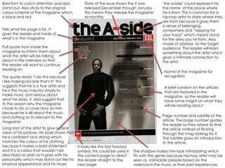 Bold font to catch attention and also            Date of the issue shows the it was           „the a-side‟ could represent his
stand out. Also sticks to the original           released December through January ,          the name of the place where
colour scheme of the magazine which              this means they release the magazine         he is from. This is common for a
is black and red                                 bi-monthly                                   hip-hop artist to state where they
                                                                                              are from because it gives them
                                                                                              a sense of belonging
Tells what this page is for. It                                                               somewhere and “repping for
gives the reader and inside of                                                                your hood” which means stand
what‟s in the magazine                                                                        for the area you‟re from. Also
                                                                                              mode of address to the target
Pull quote from inside the                                                                    audience. The reader will learn
magazine to inform them about                                                                 something about the artist which
what the artist will be talking                                                               gives a intimate connection to
about in the interview so that                                                                the artist.
the reader will want to continue
reading on.
                                                                                               Name of the magazine for
The quote reads “I do this because                                                             recognition
I like making records that's it” this
suggests that he is a true artist and                                                          A brief content on the articles
he is the music industry simply to                                                             that are featured in the
make music and serious about                                                                   magazine, so the reader will
what he does, it also suggest that                                                             have some insight on what they
its the reason why the magazine                                                                will be reading about
chose to do a cover story on him
because he is all about the music
and nothing so its relevant to the                                                            Page number and subtitle of the
magazine,                                                                                     article. The page number guides
                                                                                              the reader so they where to find
Long shot of the artist to give a clear                                                       the article instead of flicking
vision of his posture. His pose shows that                                                    through the mag looking for it.
he is confident and strong which                                                              The subtitle gives an introduction
matches the colour of his clothing                                                            to the article.
because it makes a bold statement            It looks like the fast forward
and it is a colour that wouldn‟t be          symbol, this could be used in    The shadow makes him look intimidating which
described as plain so it goes with his       the content page to direct       fits with the genre because hip-hop artist may be
personality which may stand out like his     the reader straight to the       seen as intimidate people based on the
physical appearance and his music            next page                        violence in the music or their past experiences
 