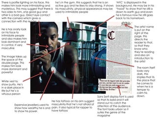 There is profile lighting on his face, this   he‟s in the gym. this suggests that he is an       „NYC‟ is displayed in the
makes him look more intimidating and          active guy and he likes to stay strong. It shows   background. He may be in his
mysterious. This may suggest that there is    his masculinity, physical appearance may be        “hood” to show that he still a
two sides to him, one good guy and            used to intimidate people                          down to earth guy and even
other is a bad guy. Direct eye contact                                                           he is famous now he still goes
with the camera which gives a                                                                    back to his hometown.
connection with the reader

                                                                                                                  The artist name
He is has snarly look                                                                                             is put on the
on his face to                                                                                                    right of the
intimidate people                                                                                                 page, this
and also makes him                                                                                                directs the
look dominant and                                                                                                 reader to that,
in control. It very                                                                                               so that they
masculine                                                                                                         know who
                                                                                                                  they‟re reading
                                                                                                                  and also an
The image takes up
                                                                                                                  introduction to
the space of the
                                                                                                                  the artist
double page. This
makes him look
                                                                                                                   The room itself
more dominant and
                                                                                                                   looks very
powerful
                                                                                                                   dark, this
                                                                                                                   implies that its
White vest to                                                                                                      the place that
show purity. He‟s                                                                                                  he comes to
in a dark place in                                                                                                 when he is a
life but he‟s a                                                                                                    temper to
virtuous person                                                                                                    calm his
                                                                                Sans Serif display font is used    down.
                                                                                so that its bold and it will
                                      He has tattoos on his arm suggest
                                                                                stand out to catch the
          Expensive jewellery used to masculinity that he‟s not afraid of       attention of the audience.
          show how wealthy he is and pain. It also typical for rapper to        The font looks urban so it
          to show his power.          have tattoos
                                                                                suites the genre of the
                                                                                magazine
 
