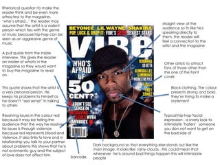 Rhetorical question to make the
reader think and be even more
attracted to the magazine.
„who‟s afraid...‟ the reader may
                                                                                         straight view at the
assume that the artist is a violent
                                                                                         audience so its like he's
person which ties with the genre
                                                                                         speaking directly to
of music because hip-hop can be
                                                                                         them, the reader will
seen as an aggressive genre of
                                                                                         feel a connection to the
music
                                                                                         artist and the magazine

A pull quote from the inside
interview. This gives the reader
an insider of what's in the                                                               Other artists to attract
magazine so they would want                                                               fans of those other than
to buy the magazine to read                                                               the one of the front
on                                                                                        cover.


This quote shows that the artist is                                                           Black clothing. The colour
a very personal person. He                                                                    presents strong and bold,
keeps his problems to himself as                                                              they‟re trying to make a
he doesn't “see sense” in talking                                                             statement
to others

Resolving issues in the colour red                                                        Typical hip-hop facial
because it may be telling the                                                             expression , a snarly look to
audience that the way he resolves                                                         intimidate „haters‟ someone
his issues is through violence                                                            you don not want to get on
because red represents blood and                                                          the bad side of
violence. It also links to love and in
relationship you talk to your partner
about problems this shows that he is               Dark background so that everything else stands out like the
not a romantic guy and the subject                 main image. It looks like rainy clouds , this could mean that
of love does not affect him.                       whenever he is around bad things happen this will intimidate
                                         barcode   people
 