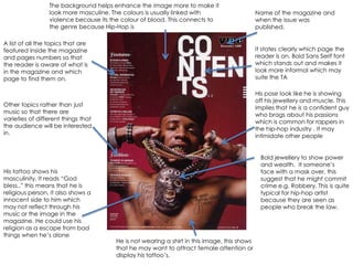 The background helps enhance the image more to make it
                 look more masculine. The colours is usually linked with                     Name of the magazine and
                 violence because its the colour of blood. This connects to                  when the issue was
                 the genre because Hip-Hop is                                                published.

A list of all the topics that are
featured inside the magazine                                                                 It states clearly which page the
and pages numbers so that                                                                    reader is on. Bold Sans Serif font
the reader is aware of what is                                                               which stands out and makes it
in the magazine and which                                                                    look more informal which may
page to find them on.                                                                        suite the TA

                                                                                             His pose look like he is showing
                                                                                             off his jewellery and muscle. This
Other topics rather than just
                                                                                             implies that he is a confident guy
music so that there are
                                                                                             who brags about his passions
varieties of different things that
                                                                                             which is common for rappers in
the audience will be interested
                                                                                             the hip-hop industry . It may
in.
                                                                                             intimidate other people


                                                                                               Bold jewellery to show power
                                                                                               and wealth. It someone‟s
His tattoo shows his                                                                           face with a mask over, this
masculinity. It reads “God                                                                     suggest that he might commit
bless..” this means that he is                                                                 crime e.g. Robbery. This is quite
religious person, it also shows a                                                              typical for hip-hop artist
innocent side to him which                                                                     because they are seen as
may not reflect through his                                                                    people who break the law.
music or the image in the
magazine. He could use his
religion as a escape from bad
things when he‟s alone
                                       He is not wearing a shirt in this image, this shows
                                       that he may want to attract female attention or
                                       display his tattoo‟s.
 