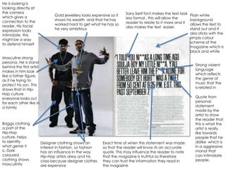 He is looking is
looking directly at
the camera                                                              Sans Serif font makes the text look
which gives a                    Gold jewellery looks expensive so it                                         Plain white
                                 shows his wealth and that he has       less formal , this will allow the     background
connection to the                                                       reader to relate to it more and it
reader. His facial               worked hard to get what he has so                                            allows the text to
                                 he very ambitious                      also makes the text easier.           stand out and it
expression looks
intimidate, this                                                                                              also sticks with the
might be a way                                                                                                simply colour
to defend himself                                                                                             scheme of the
                                                                                                              magazine which is
                                                                                                              black and white
Masculine strong
persona. He is stand
                                                                                                                 Strong violent
behind the first artist
                                                                                                                 language
makes in him look
                                                                                                                 which reflects
like a father figure,
                                                                                                                 the genre of
as if he trying to
                                                                                                                 music that the
protect his son. This
                                                                                                                 is related in
shows that in Hip-
Hop culture
everyone looks out                                                                                               Quote from
for each other like in                                                                                           personal
a family                                                                                                         statement
                                                                                                                 made by the
                                                                                                                 artist to show
                                                                                                                 the reader that
Baggy clothing                                                                                                   this is what the
a part of the                                                                                                    artist is really
Hip-Hop                                                                                                          like towards
culture, helps                                                                                                   people that he
to identify               Designer clothing shows an        Exact time of when this statement was made           dislike which is
what genre it             interest in fashion, so fashion   so that the reader will know its an accurate         in a aggressive
is. Dark                  has an influence in the way       quote. This may influence the reader to note         manor that
coloured                  Hip-Hop artists dress and his     that the magazine is truthful so therefore           can intimidate
clothing shows            class because designer clothes    they can trust the information they read in          people.
masculinity               are expensive                     the magazine
 