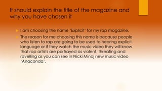 It should explain the title of the magazine and 
why you have chosen it 
 I am choosing the name ‘Explicit’ for my rap magazine. 
 The reason for me choosing this name is because people 
who listen to rap are going to be used to hearing explicit 
language or if they watch the music video they will know 
that rap artists are portrayed as violent, threating and 
ravelling as you can see in Nicki Minaj new music video 
‘Anaconda’. 
 