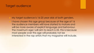 Target audience 
 My target audience is 16-25 year olds of both genders. 
 I have chosen this age group because at the age of 16 
the audience members will have started to mature and 
will be more aware of explicit language and behaviour. 
The maximum age I will aim to reach is 25, this is because 
most people over this age will probably not be 
interested in the rap artists that my magazine will include. 
 