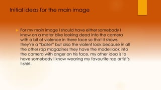 Initial ideas for the main image 
 For my main image I should have either somebody I 
know on a motor bike looking dead into the camera 
with a bit of violence in there face so that it shows 
they’re a “baller” but also the violent look because in all 
the other rap magazines they have the model look into 
the camera with anger on his face, my other idea is to 
have somebody I know wearing my favourite rap artist’s 
t-shirt. 
 