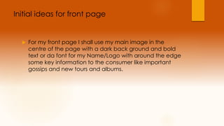 Initial ideas for front page 
 For my front page I shall use my main image in the 
centre of the page with a dark back ground and bold 
text or da font for my Name/Logo with around the edge 
some key information to the consumer like important 
gossips and new tours and albums. 
 