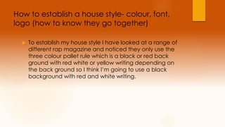 How to establish a house style- colour, font, 
logo (how to know they go together) 
 To establish my house style I have looked at a range of 
different rap magazine and noticed they only use the 
three colour pallet rule which is a black or red back 
ground with red white or yellow writing depending on 
the back ground so I think I’m going to use a black 
background with red and white writing. 
 