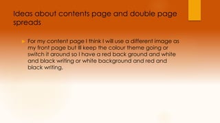 Ideas about contents page and double page 
spreads 
 For my content page I think I will use a different image as 
my front page but Ill keep the colour theme going or 
switch it around so I have a red back ground and white 
and black writing or white background and red and 
black writing. 
 