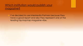 Which institution would publish your 
magazine? 
 I’ve decided to use InterMedia Partners because they 
have a good report and also they represent one of the 
leading hip-hop/rap magazine vibe. 
