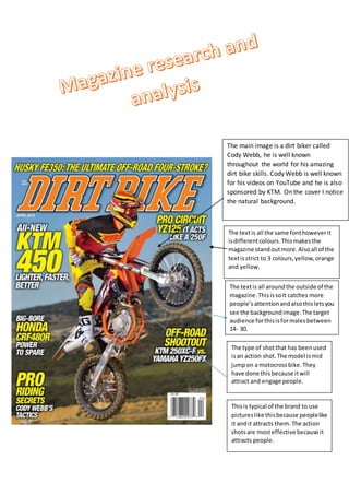 The main image is a dirt biker called
Cody Webb, he is well known
throughout the world for his amazing
dirt bike skills. Cody Webb is well known
for his videos on YouTube and he is also
sponsored by KTM. On the cover I notice
the natural background.
The textis all the same fonthoweverit
isdifferentcolours.Thismakesthe
magazine standoutmore.Alsoall of the
textisstrict to 3 colours,yellow,orange
and yellow.
The textis all aroundthe outside of the
magazine.ThisissoIt catches more
people’sattentionandalsothisletsyou
see the backgroundimage.The target
audience forthisisformalesbetween
14- 30.
The type of shotthat has beenused
isan action shot.The model ismid
jumpon a motocrossbike.They
have done thisbecause itwill
attract and engage people.
Thisis typical of the brand to use
pictureslike thisbecause peoplelike
it andit attracts them. The action
shotsare mosteffective because it
attracts people.
 