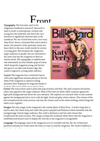 Typography- The font style used in the
magazines masthead is sans-serif. Sans-serif is
used to create a contemporary, modern and
young feel, the bold style also draws the eyes
attention to significant elements such as the
masthead. The use of serif font in the cover story
‘Katy Perry’ shows a feminine flair and is used to
attract the attention of the particular artists fan
base which in this case would mainly be women
or young girls. This broadens the magazines
target audience as people who are interested in
the artist may buy the magazine to discover
similar artists. The typography is sophisticated
and understated yet also includes pops of colour
which keeps the magazine young and fun but
also gives it an older and mature edge, this
makes it appeal to a young adult audience.
Layout- The magazine has a structured layout
with many significant features placed on the left
third of the magazine to optimize selling
potential when displayed on magazine stands or
in shops. The route of the eye is used to draw
attention to the masthead and the photo of Katy
Perry and then down to the cover line. The
organised structure of the magazine re-alliterates
the sophisticated yet fun feel that the magazine
conveys and makes it appeal further to a
teen/young adult audience.
Front
Cover
Colour- The main colour used is pink with pops of yellow and blue. The pink connotes femininity
which also appeals to the target audience. Most of the fonts are black which contrasts against the
light pink background and draws the eyes attention. The captions are coloured white to also contrast
against the background and to tie in with the light, fresh and girly colour scheme. The colours of the
font compliments the mise-en-scene and also the colours used in the artists clothing which brings the
whole cover together.
Images- The only image on the magazine is the central photo of Katy Perry. A mid to long shot is
used to show her whole body and outfit. Her poise is playful and flirtatious which identifies with the
young/teenage female target audience. Her outfit is distinctive and fun with colours that
complement the mise-en-scene. The image overlaps the masthead which shows that the magazine is
established and doesn’t need to display the full title as the magazine is recognisable.
Language- The language used on the magazine cover is excitable and fun, the use of rhetorical
questions and play-on words entice the buyer to want to read the magazine. The mode of address is
both informal and formal as it comes across formal with mentions of ‘marketing plans ‘and ‘making
money from Facebook social games’ it also has an informal feel as it mentions ‘Mike Posner from
iTunes u to the top 10’ this shows that although the magazine is fitting for the younger generation it
also has a mature and sophisticated edge.
 