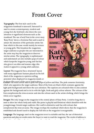 Front Cover
Typography- The font style used in the
magazines masthead is sans-serif. Sans-serif is
used to create a contemporary, modern and
young feel, the bold style also draws the eyes
attention to significant elements such as the
masthead. The use of serif font in the cover story
‘Katy Perry’ shows a feminine flair and is used to
attract the attention of the particular artists fan
base which in this case would mainly be women
or young girls. This broadens the magazines
target audience as people who are interested in
the artist may buy the magazine to discover
similar artists. The typography is sophisticated
and understated yet also includes pops of colour
which keeps the magazine young and fun but
also gives it an older and mature edge, this
makes it appeal to a young adult audience.
Layout- The magazine has a structured layout
with many significant features placed on the left
third of the magazine to optimize selling
potential when displayed on magazine stands or
in shops. The route of the eye is used to draw
attention to the masthead and the photo of Katy
Perry and then down to the cover line. The
organised structure of the magazine re-alliterates
the sophisticated yet fun feel that the magazine
conveys and makes it appeal further to a
teen/young adult audience.
Colour- The main colour used is pink with pops of yellow and blue. The pink connotes femininity
which also appeals to the target audience. Most of the fonts are black which contrasts against the
light pink background and draws the eyes attention. The captions are coloured white to also contrast
against the background and to tie in with the light, fresh and girly colour scheme. The colours of the
font compliments the mise-en-scene and also the colours used in the artists clothing which brings the
whole cover together.
Images- The only image on the magazine is the central photo of Katy Perry. A mid to long shot is
used to show her whole body and outfit. Her poise is playful and flirtatious which identifies with the
young/teenage female target audience. Her outfit is distinctive and fun with colours that
complement the mise-en-scene. The image overlaps the masthead which shows that the magazine is
established and doesn’t need to display the full title as the magazine is recognisable.
Language- The language used on the magazine cover is excitable and fun, the use of rhetorical
questions and play-on words entice the buyer to want to read the magazine. The mode of address is
both informal and formal as it comes across formal with mentions of ‘marketing plans ‘and ‘making
money from Facebook social games’ it also has an informal feel as it mentions ‘Mike Posner from
iTunes u to the top 10’ this shows that although the magazine is fitting for the younger generation it
also has a mature and sophisticated edge.
 