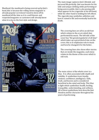 .
Masthead: the masthead is being covered up by Jimi’s
head, this is because the rolling stones magazine is
already popular so it doesn’t need to show off its
masthead all the time as it is a well-known and
respectedmagazine so customers will already know
what it is due to the font style and design.
The main image captures Jimi’s lifestyle and
personal life perfectly. Jimi was known for his
wild and unique clothing while performing or
being seen in public. Jimi is also posing with
what appears to be a cigarette in his left hand,
while his other hand is holding his left elbow.
The cigarette may symbolise addiction and
how it ruined is life and eventually lead to his
death.
The covering lines are all in an old font
which relates to the era in which Jimi
performed his music. The left side of the
cover has “the greatest guitarist of all time”
which takes up a great deal of size on the
cover, this is to emphasise role in music
and how he changed it for the better.
The covering lines also show other stories
that are inside the magazine, each story
relates to the theme of the cover which is
old rock.
The main colour of the whole cover is a
blue. It is often associated with depth and
stability. It symbolizes trust, loyalty,
wisdom, confidence, intelligence, faith,
truth, and heaven and is considered
beneficial to the mind and body. This blue
is light which symbolises health, healing,
tranquillity, understanding, and softness.
All of these symbolisms best describe Jimi
Hendrix and his character throughout his
years of performing
 
