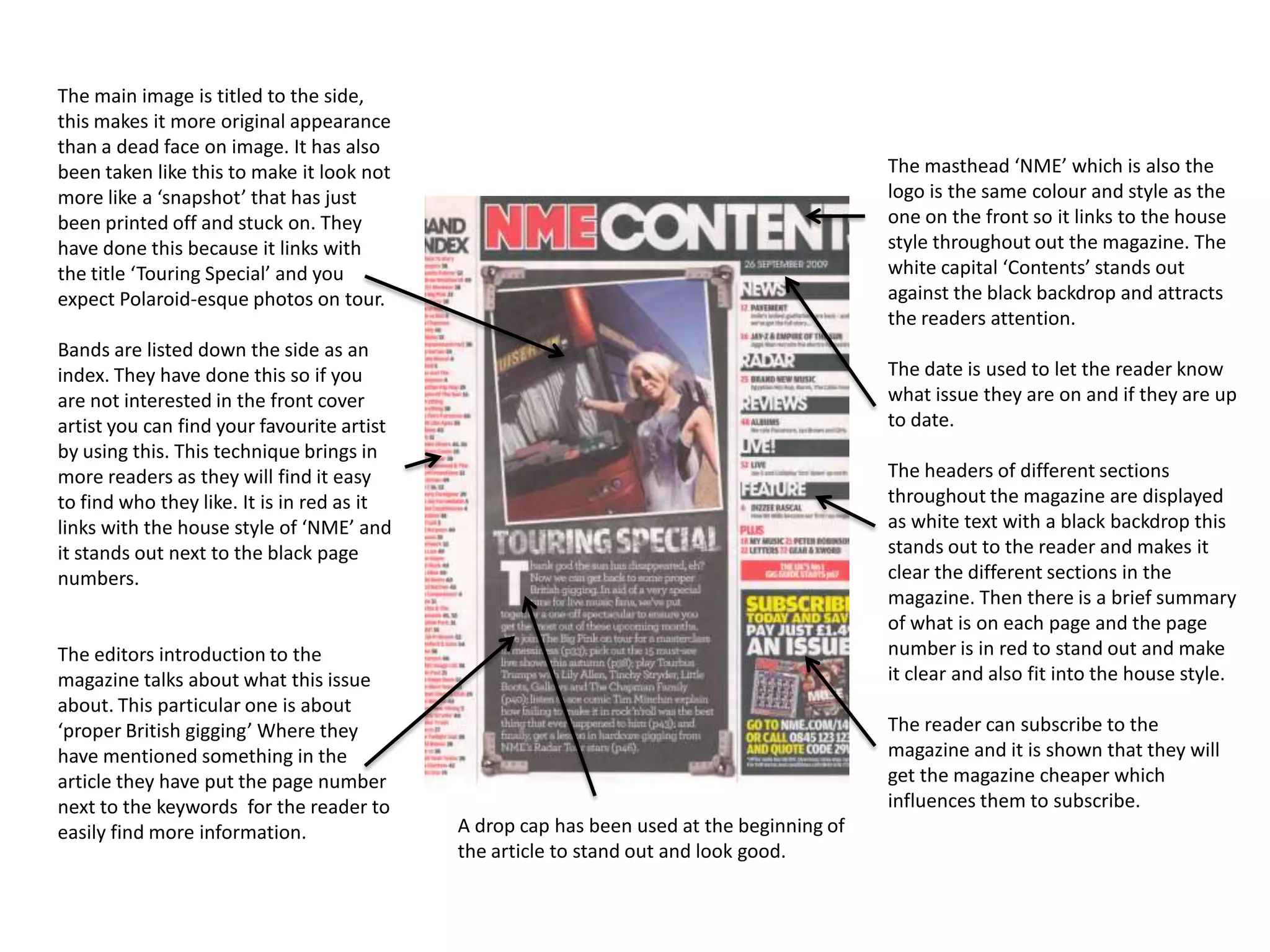 The main image is titled to the side,
this makes it more original appearance
than a dead face on image. It has also
been taken like this to make it look not                                                   The masthead ‘NME’ which is also the
more like a ‘snapshot’ that has just                                                       logo is the same colour and style as the
been printed off and stuck on. They                                                        one on the front so it links to the house
have done this because it links with                                                       style throughout out the magazine. The
the title ‘Touring Special’ and you                                                        white capital ‘Contents’ stands out
expect Polaroid-esque photos on tour.                                                      against the black backdrop and attracts
                                                                                           the readers attention.
Bands are listed down the side as an
index. They have done this so if you                                                       The date is used to let the reader know
are not interested in the front cover                                                      what issue they are on and if they are up
artist you can find your favourite artist                                                  to date.
by using this. This technique brings in
more readers as they will find it easy                                                     The headers of different sections
to find who they like. It is in red as it                                                  throughout the magazine are displayed
links with the house style of ‘NME’ and                                                    as white text with a black backdrop this
it stands out next to the black page                                                       stands out to the reader and makes it
numbers.                                                                                   clear the different sections in the
                                                                                           magazine. Then there is a brief summary
                                                                                           of what is on each page and the page
The editors introduction to the                                                            number is in red to stand out and make
magazine talks about what this issue                                                       it clear and also fit into the house style.
about. This particular one is about
‘proper British gigging’ Where they                                                        The reader can subscribe to the
have mentioned something in the                                                            magazine and it is shown that they will
article they have put the page number                                                      get the magazine cheaper which
next to the keywords for the reader to                                                     influences them to subscribe.
easily find more information.               A drop cap has been used at the beginning of
                                            the article to stand out and look good.
 