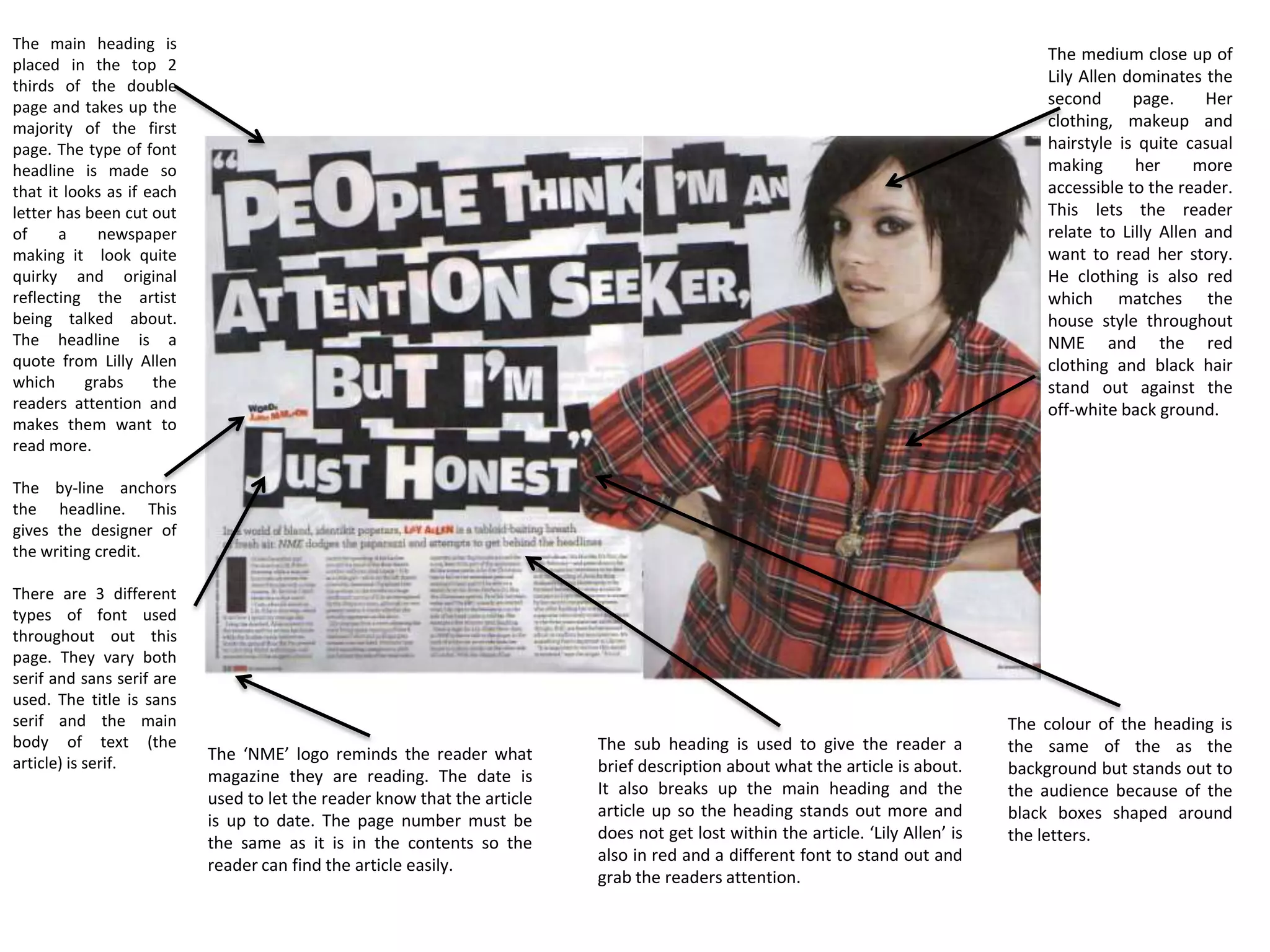 The main heading is
                                                                                                                                      The medium close up of
placed in the top 2
thirds of the double
                                                                                                                                      Lily Allen dominates the
page and takes up the                                                                                                                 second      page.     Her
majority of the first                                                                                                                 clothing, makeup and
page. The type of font                                                                                                                hairstyle is quite casual
headline is made so                                                                                                                   making      her      more
that it looks as if each                                                                                                              accessible to the reader.
letter has been cut out                                                                                                               This lets the reader
of     a     newspaper                                                                                                                relate to Lilly Allen and
making it look quite                                                                                                                  want to read her story.
quirky and original                                                                                                                   He clothing is also red
reflecting the artist                                                                                                                 which matches the
being talked about.                                                                                                                   house style throughout
The headline is a                                                                                                                     NME and the red
quote from Lilly Allen                                                                                                                clothing and black hair
which      grabs     the                                                                                                              stand out against the
readers attention and                                                                                                                 off-white back ground.
makes them want to
read more.

The by-line anchors
the headline. This
gives the designer of
the writing credit.

There are 3 different
types of font used
throughout out this
page. They vary both
serif and sans serif are
used. The title is sans
serif and the main                                                                                                                The colour of the heading is
body of text (the                                                         The sub heading is used to give the reader a            the same of the as the
article) is serif.         The ‘NME’ logo reminds the reader what
                                                                          brief description about what the article is about.      background but stands out to
                           magazine they are reading. The date is
                                                                          It also breaks up the main heading and the              the audience because of the
                           used to let the reader know that the article
                                                                          article up so the heading stands out more and           black boxes shaped around
                           is up to date. The page number must be
                                                                          does not get lost within the article. ‘Lily Allen’ is   the letters.
                           the same as it is in the contents so the
                                                                          also in red and a different font to stand out and
                           reader can find the article easily.
                                                                          grab the readers attention.
 