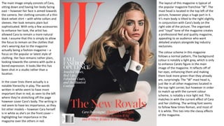 The layout of this magazine is typical of
the popular magazine franchise “W”. The
mast head is located in the top left of the
picture, however plays a huge part in it.
It’s main body is tilted to the right slightly,
in conjunction with Cara’s body on the
right side of the picture. The organised
and “royal” tone of the magazine creates
a professional feel and quality magazine,
appealing to an audience who want
detailed analysis alongside big industry
exclusives.
The main image simply consists of Cara,
sitting down and having her body facing
east – however her face is aimed towards
the camera. Her clothing consists of a thin
black velvet shirt – with white collars and
sleeves. Her look remains plain but
sophisticated. With only a few accessories
to enhance her look, the artist has
allowed Cara to remain a more natural
look. I assume that this is simply to allow
the focus to remain on the clothes that
she’s wearing due to the magazine
actually being a fashion magazine – a
focus on the popular or latest style of
clothing. Her face remains rather plain,
looking towards the camera with quite a
bored expression. It looks like this has
been shot in a studio rather than a
location.
The colour scheme in this magazine
follows a normal pattern, The background
colour is notably a light grey, which is only
to enhance Carats figure in the main
image of the magazine. It reflects off of
her eyes, enhancing them and making
them look more green than they already
are, surprisingly. The “W” mast head is,
just like in all other magazines located in
the top right corner, but however in order
to match up with the current colour
scheme, is notably a nice light red. This
matches in with the current effect of Cara
and her clothing. The writing font seems
to follow New times Roman, and most of
it is white. This ties into the classy effects
of the magazine.
In the cover lines there actually is a
notable hierarchy in play. The words
written in white seem to have more
important than in red, as seen to the left
where they’re stretching off the page
however cover Cara’s body. The writing in
red seem to have les importance, as they
list other models – however Cara herself
is in white as she’s on the front cover –
highlighting her importance in the
magazine over the others in red.
 
