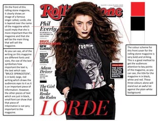 On the front of this
rolling stone magazine,
it clearly shows an
image of a famous
singer called, Lorde, she
is layered over the name
of the magazine which
could imply that she is
more important than the
magazine and that she
will be the main thing
that will sell the
magazine.
As you can see, all of the
writing on this magazine
are different fonts and
sizes, the size of the text
symbolises how
important the text is,
the text which says
“BRUCE SPRINGSTEEN”,
is in bold, large, red
writing which draws the
audiences eyes to it as it
is an important piece of
information. However,
the other pieces of text
which are just in black,
small font can show that
that piece of
information is not very
important to the
magazine.
The colour scheme for
this front cover for the
rolling stone magazine is
very bold and striking.
This is a good method to
get the audiences
attention to key points
of the magazine, as you
can see, the title for the
magazine in in black,
white and red. These
three colours alone will
stand out an awful lot
against the plain white
background.
 