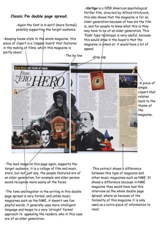 Classic Fm double page spread.
-Keeping house style to the whole magazine, this
piece of clipart is a ‘clapper board’ that features
in the making of films, which this magazine is
partly about.
-Again the font is in serif (more formal)
possibly supporting the target audience.
-The lead image on this page again, supports the
target audience, it is a collage of film and music
stars, but not just any, the people featured are of
an older generation, for example and older person
would recognise more easily all the faces.
-This extract shows a difference
between this type of magazine and
other music magazines such as NME. It
shows a difference because in NME
magazine they would have had this
interview as the whole double page
spread, where as because of the
formality of this magazine it is only
used as a extra piece of information to
read.
-The by line
-A piece of
simple
clipart that
relates
back to the
theme of
the
magazine.
-The tone and register in the writing in this double
page spread is very formal, and unlike music
magazines such as the NME, it doesn’t use fun
playful words, it generally uses more intelligent
language and keeps to a very ‘straight’ formal
approach to appealing the readers, who in this case
are of an older generation.
-drop cap
-Vertigo is a 1958 American psychological
thriller film, directed by Alfred Hitchcock,
this also shows that the magazine is for an
older generation because of how old the film
is, and for people to know what this is they
may have to be of an older generation. This
’flash’ type technique is very useful, because
this would draw in the buyer’s that the
magazine is aimed at; it would have a lot of
appeal.
 