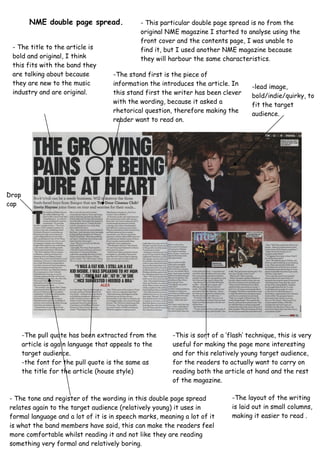 NME double page spread. - This particular double page spread is no from the
original NME magazine I started to analyse using the
front cover and the contents page, I was unable to
find it, but I used another NME magazine because
they will harbour the same characteristics.
-lead image,
bold/indie/quirky, to
fit the target
audience.
-The stand first is the piece of
information the introduces the article. In
this stand first the writer has been clever
with the wording, because it asked a
rhetorical question, therefore making the
reader want to read on.
- The title to the article is
bold and original, I think
this fits with the band they
are talking about because
they are new to the music
industry and are original.
-The pull quote has been extracted from the
article is again language that appeals to the
target audience.
-the font for the pull quote is the same as
the title for the article (house style)
Drop
cap
-This is sort of a ‘flash’ technique, this is very
useful for making the page more interesting
and for this relatively young target audience,
for the readers to actually want to carry on
reading both the article at hand and the rest
of the magazine.
- The tone and register of the wording in this double page spread
relates again to the target audience (relatively young) it uses in
formal language and a lot of it is in speech marks, meaning a lot of it
is what the band members have said, this can make the readers feel
more comfortable whilst reading it and not like they are reading
something very formal and relatively boring.
-The layout of the writing
is laid out in small columns,
making it easier to read .
 