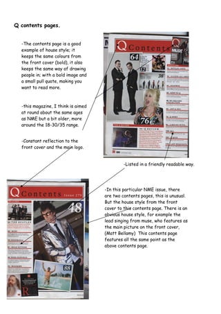 -The contents page is a good
example of house style; it
keeps the same colours from
the front cover (bold), it also
keeps the same way of drawing
people in; with a bold image and
a small pull quote, making you
want to read more.
-this magazine, I think is aimed
at round about the same ages
as NME but a bit older, more
around the 18-30/35 range.
-Listed in a friendly readable way.
-Constant reflection to the
front cover and the main logo.
-In this particular NME issue, there
are two contents pages, this is unusual.
But the house style from the front
cover to this contents page. There is an
obvious house style, for example the
lead singing from muse, who features as
the main picture on the front cover,
(Matt Bellamy) This contents page
features all the same point as the
above contents page.
Q contents pages.
 