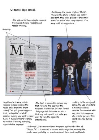 -Continuing the house style of MUSE,.
The way the photo is taken was not by
accident, they were placed to show that
same ‘rock vibe’ that they support, it’s a
very bold, strong picture.
-It’s laid out in three simple columns,
this makes it more readable and
reader friendly.
-The text is worded in such as way
that reflects the age that the
magazine is aimed at. It’s not formal
language and there are no parts
that may put you off and make you
want to turn the page; it’s
entertaining.
-a pull quote is very visible,
(colours in red; keeping the
house style from the front
cover) This pull quote suggests
that the band is ‘rebelish’,
possibly making you want to read
more, it makes it more friendly
to read an it’s using everyday,
approachable language.
-Although ‘Q’ is a more relaxed magazine against the likes of
‘Classic fm’, it is more of a serious music magazine, meaning the
readers are probably very serious about their music and bands.
-Linking to the paragraph
below, the use of guitars
in his image is key,
because for someone who
may read this magazine
who is in to guitars. This
would be a key pulling
point.
Q double page spread.
-drop cap
 