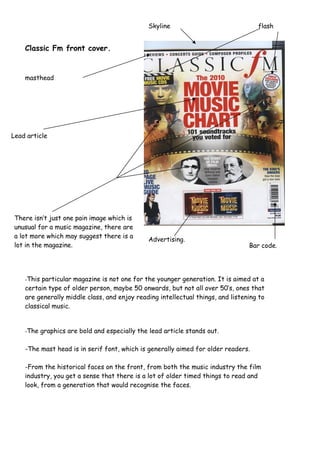 Classic Fm front cover.
Skyline flash
masthead
Lead article
There isn’t just one pain image which is
unusual for a music magazine, there are
a lot more which may suggest there is a
lot in the magazine.
Advertising.
Bar code.
-This particular magazine is not one for the younger generation. It is aimed at a
certain type of older person, maybe 50 onwards, but not all over 50’s, ones that
are generally middle class, and enjoy reading intellectual things, and listening to
classical music.
-The graphics are bold and especially the lead article stands out.
-The mast head is in serif font, which is generally aimed for older readers.
-From the historical faces on the front, from both the music industry the film
industry, you get a sense that there is a lot of older timed things to read and
look, from a generation that would recognise the faces.
 
