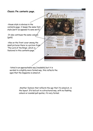 Classic Fm contents page.
-House style is obvious in the
contents page; it keeps the same font
style (serif as apposed to sans serif)
-It also continues the same colours
(gold)
-Also on the front cover among the
small pictures there is a picture from
‘The Lord of the Rings’, which is
featured in this contents page.
-listed in an approachable way (readable) but it is
worded in a slightly more formal way, this reflects the
ages that the magazine is aimed at.
-Another feature that reflects the age that it’s aimed at, is
the layout. It’s laid out in a structured way, with no flashing
colours or scandal pull quotes, it’s very formal.
 