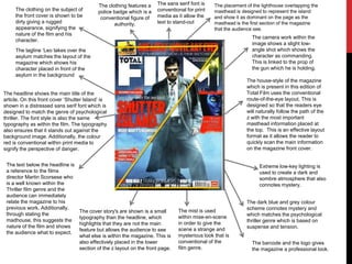 The house-style of the magazine
which is present in this edition of
Total Film uses the conventional
route-of-the-eye layout. This is
designed so that the readers eye
will naturally follow the path of the
z with the most important
masthead information placed at
the top. This is an effective layout
format as it allows the reader to
quickly scan the main information
on the magazine front cover.
The headline shows the main title of the
article. On this front cover ‘Shutter Island’ is
shown in a distressed sans serif font which is
designed to match the genre of psychological
thriller. The font style is also the same
typography as within the film. The typography
also ensures that it stands out against the
background image. Additionally, the colour
red is conventional within print media to
signify the perspective of danger.
The dark blue and grey colour
scheme connotes mystery and
which matches the psychological
thriller genre which is based on
suspense and tension.
Extreme low-key lighting is
used to create a dark and
sombre atmosphere that also
connotes mystery.
The text below the headline is
a reference to the films
director Martin Scorsese who
is a well known within the
Thriller film genre and the
audience can immediately
relate the magazine to his
previous work. Additionally,
through stating the
madhouse, this suggests the
nature of the film and shows
the audience what to expect.
The mist is used
within mise-en-scene
in order to give the
scene a strange and
mysterious look that is
conventional of the
film genre.
The tagline ‘Leo takes over the
asylum matches the layout of the
magazine which shows his
character placed in front of the
asylum in the background
The cover story's are shown is a small
typography than the headline, which
highlights that they are not the main
feature but allows the audience to see
what else is within the magazine. This is
also effectively placed in the lower
section of the z layout on the front page.
The camera work within the
image shows a slight low-
angle shot which shows the
character as commanding.
This is linked to the prop of
the gun which he is holding.
The clothing on the subject of
the front cover is shown to be
dirty giving a rugged
appearance, signifying the
nature of the film and his
character.
The clothing features a
police badge which is a
conventional figure of
authority.
The placement of the lighthouse overlapping the
masthead is designed to represent the island
and show it as dominant on the page as the
masthead is the first section of the magazine
that the audience see.
The barcode and the logo gives
the magazine a professional look.
The sans serif font is
conventional for print
media as it allow the
text to stand-out
 
