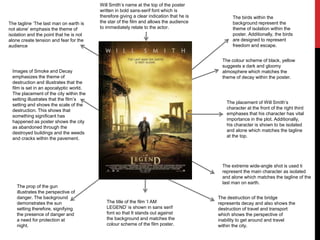 Images of Smoke and Decay
emphasizes the theme of
destruction and illustrates that the
film is set in an apocalyptic world.
The placement of the city within the
setting illustrates that the film’s
setting and shows the scale of the
destruction. This shows that
something significant has
happened as poster shows the city
as abandoned through the
destroyed buildings and the weeds
and cracks within the pavement.
The placement of Will Smith’s
character at the front of the right third
emphases that his character has vital
importance in the plot. Additionally,
his character is shown to be isolated
and alone which matches the tagline
at the top.
Will Smith’s name at the top of the poster
written in bold sans-serif font which is
therefore giving a clear indication that he is
the star of the film and allows the audience
to immediately relate to the actor.
The tagline ‘The last man on earth is
not alone’ emphasis the theme of
isolation and the point that he is not
alone create tension and fear for the
audience
The colour scheme of black, yellow
suggests a dark and gloomy
atmosphere which matches the
theme of decay within the poster.
The extreme wide-angle shot is used ti
represent the main character as isolated
and alone which matches the tagline of the
last man on earth.
The birds within the
background represent the
theme of isolation within the
poster. Additionally, the birds
are designed to represent
freedom and escape.
The prop of the gun
illustrates the perspective of
danger. The background
demonstrates the sun
setting therefore, signifying
the presence of danger and
a need for protection at
night.
The destruction of the bridge
represents decay and also shows the
destruction of travel and transport
which shows the perspective of
inability to get around and travel
within the city.
The title of the film ‘I AM
LEGEND’ is shown in sans serif
font so that It stands out against
the background and matches the
colour scheme of the film poster.
 