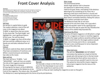 Main image
                                 Front Cover Analysis                                   This promotional photo
                                                                                        Shows Hugh Jackman still in character
                                                                                        His expression is determined, serious,
Masthead
big so people buy the magazine and it stands out from the rest bold so it stands out    Fixed on his goal, brave and looking in the distance
Red connotating danger empire has connotations of dominant. The main image              Meaning he has something on his mind. He is
is in front of the masthead because its more important than the masthead.
Other images                                                                            Wearing a tank top to show that he is muscly and
The background image is the sky                                                         Strong. The white represents purity but his jeans are
Connotating that the Wolverine
Is on top of the world, stronger                                                        Black which connotates darkness making the colours
Than anyone and every one looks                                                         Of his clothes contradict each other.
Up to him.
                                                                                        The Wolverine looks like an anti hero
Sell lines                                                                              Because of his anti hero-claws, he’s a guy who’s
Are written in capital letters to grab                                                  Tough and wouldn't seem to be a good guy but
The readers attention, most of the sell                                                 At the end of the day he saves the day, therefore the
Lines in this magazine are about                                                        Colours of his clothes help illustrate this.
‘X-MEN’ or about films that are similar                                                 Date/Issue No./Price
To the movie like ‘The Dark Knight’ and                                                 The price of Empire magazine is £3.90 which is a high
Highlight the most significant feature                                                  Price for a magazine as Empire is monthly magazine
Of this issue. The sell line about                                                      Therefore the target audience would be willing to pay
‘X-MEN’ is a bigger size than all the other                                             £3.90 a month there for the target audience would
Sell lines and has a different colour so it                                             Have a lot of money and in the a-c social grade.
Stands out and looks individual from all                                                The text is very small because its not as important
The rest                                                                                as any of the other text.
Colours
the colours used are blue, black and white,
                                                                                             Other Sell Lines
They have connotations of manliness and
                                                                                             The sell line ‘WOLVERINE HAS RETURNED’
White is neutral and pure connotating
                                                                                             connotates that wolverine is back to find the
two sides to the movie.
                                                                                             people who did wrong to him in the last movie
Main sell line
                                                                                             Connotating that there will be more action in
The main sell line is “X-MEN…” and
                                                                                             this movie and you wouldn’t want to miss out.
“WOLVERINE” , both sell lines are smaller       Barcode                                      The wolverine returned for empire magazine,
The title of the magazine and also behind       The barcode is shown on the front so its     only empire magazine has the story on the
The main image this is because                  Easier for the shop keeper to scan and it    wolverine.
Of how big the fan base is of the X-MEN film    Means the reader has to wait less at the
Any fan would recognize the Wolverine at the     counter so they can start reading the magazine as soon as they get it
Front of the magazine. The colours also the colours
The Wolverine is wearing keeping with the theme of purity and darkness.
 