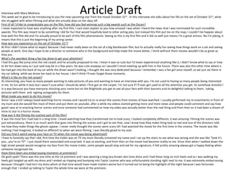 Interview with Mary Medrana                                      Article Draft
This week we’re glad to be introducing to you the new upcoming star from the movie October 31 st . In this interview she talks about her life on the set of October 31st, what
she struggled with when filming and what she actually does on her days off.
First of all I’d like to congratulate you on the film, how did you feel winning such a big awards such as the Oscars?
I never expected to have won anything after my first film, I cant even explain to you how amazed I was when I heard the news that I was nominated for such incredible
awards. This film was meant to be something I did for fun that would hopefully lead to other acting jobs, but instead this film put me on the map, I couldn’t be happier about
how well this film did and I'm actually proud to be part of this film phenomenon. Seeing as this is my first film and it did so well just means I'm a great actress. No I'm joking, it
means that this is just the beginning of my acting career.
How was you experience on the set of October 31st?
At first I didn’t know what to expect because I had never really been on the set of a big blockbuster film, but its actually really fun seeing how things work on a set and seeing
people at work. One day I hope to be a director or someone who in the background and help make the movie better, I think without them movies wouldn’t be as great as
they are.
What’s the weirdest thing a fan has done to get your attention?
I had this guy like jump onto the red carpet and he actually proposed to me, I mean it was so cute but I’d never experienced anything like it, I didn’t know what to say or how
to let him down easy so I just said may be in a few years. He was cute anyways so I wouldn’t mind meeting up with him in the future. There was also this other time where a
fan had got into the back of my car while the driver wasn’t looking, I thought she was very dedicated because I remember I was a fan girl once myself, so we just sat there in
my car talking while we drove her back to her house. I don’t think I’ll ever forget those moments.
What's it like on the red carpet?
Its interesting, you have so many people wanting to take pictures of you and wanting to have an interview with you. I'm not used to having so many people being interested
in me. Its fun while it lasts but I wasn’t sure what I should do when I first got on the carpet. I'm not sure If I’ll ever get used to all the attention you get. Its somehow stressful l
in a way because you have everyone shouting your name but on the Brightside you get to see all your fans with their banners and its delightful talking to them , taking
pictures with them and signing autographs for them.
What made you want to do this movie?
Since I was a kid I always loved watching horror movies and I would try to re-enact the scenes from movies id have watched. I usually performed my re-enactments in front of
my mum and she would film most of them and put them on youtube, after a while my videos started getting more and more views and people could comment and say how
good I was at re-enacting horror scenes and once someone had commented on how my video was actually better than the real thing and from then on it had been a dream of
mine to star in a horror movie.
How was it like filming the scariest part of the film?
it was the most fun I had had in a long time. I loved watching how they transformed me to look scary, I looked completely different, it was amazing. Filming the scenes was
just extraordinary, there is so much work that goes into filming the scenes and I got to see that, now I know how they make thing look so real and one of the directors told
me how they make things like ghosts appear. I never really thought the scenes were scary till I had watched the movie for the first time in the cinema. The movie was like
nothing I had imagined, it looked so different to when we were filming. I was literally glued to my seat.
Did you find it weird seeing your face on TV when the movie was being advertised?
I have to honestly say that I did, first time the trailer was on TV my mum literally screamed my name and I ran up the stairs to see what was wrong and she was like “look it’s
you...you’re on TV”. I just stood there astounded and surprised. It was so exciting, and from then on the movie had become reality to me. Since then when I walked down the
high street people would recognise my face from the movie trailer, some people would stop and ask for my signature, it felt pretty amazing always got a happy feeling when
someone recognised me.
Have there been any embarrassing moments at premieres?
Oh gosh yeah! There was this one time at the LA premiere and I was wearing a long lacy brown skin tone dress and I had these long six inch heels and as I was walking my
heels got tangled up with my dress and I ended up tripping and bumping into Taylor Lautner who was unfortunately standing right next to me, it was extremely embarrassing
because I thought I had torn my dress which at that time would have made matters worse but it turned out to being the highlight of the night because I was fortunate
enough that I ended up talking to Taylor the whole time we were at the premiere.
 