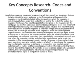 Key Concepts Research- Codes and
              Conventions
Usually in a magazine you would be expecting sell lines, which is a few words that are
   likely to attract the target audience to the features that will appear in the
   magazine, a masthead is included telling the audience what the magazine is
   called, it usually has a larger text and different font to the rest of the text on the
   magazine front page. You would expect to find the price of the magazine on the
   front page but the font size would be small because the price is not very important
   and magazines are usually aimed at the target grade ABC1 so they wouldn’t really
   worry about what price the magazine is. The main images are usually scenes from
   movies, the main image would be made large so its more eye catching to the
   target audience. The release date is as small as the price because yet again its not
   as important as the rest of the text on the front page, the release date helps usual
   readers keep track of what magazines they have bought, the realised date tells you
   how often the magazine realised and also helps you tell what social grade the
   magazine is. The contents page includes regulars, features, reviews and an index
   page, a contents page also includes pictures of what’s in store inside the magazine.
   New media is also expected to be found in a magazine, new media is social
   websites such as twitter and facebook keeping readers informed and telling them
   news to do with the magazine. New media is used to attract people who use social
   website, these are usually teens. Adverts are always in magazines and help
   promote different types of things from brands to music.
 