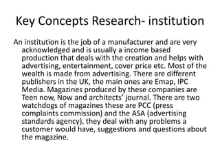 Key Concepts Research- institution
An institution is the job of a manufacturer and are very
  acknowledged and is usually a income based
  production that deals with the creation and helps with
  advertising, entertainment, cover price etc. Most of the
  wealth is made from advertising. There are different
  publishers in the UK, the main ones are Emap, IPC
  Media. Magazines produced by these companies are
  Teen now, Now and architects’ journal. There are two
  watchdogs of magazines these are PCC (press
  complaints commission) and the ASA (advertising
  standards agency), they deal with any problems a
  customer would have, suggestions and questions about
  the magazine.
 