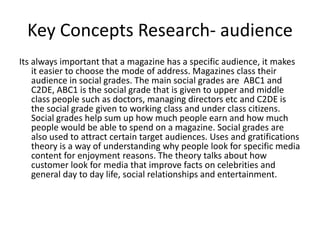 Key Concepts Research- audience
Its always important that a magazine has a specific audience, it makes
    it easier to choose the mode of address. Magazines class their
    audience in social grades. The main social grades are ABC1 and
    C2DE, ABC1 is the social grade that is given to upper and middle
    class people such as doctors, managing directors etc and C2DE is
    the social grade given to working class and under class citizens.
    Social grades help sum up how much people earn and how much
    people would be able to spend on a magazine. Social grades are
    also used to attract certain target audiences. Uses and gratifications
    theory is a way of understanding why people look for specific media
    content for enjoyment reasons. The theory talks about how
    customer look for media that improve facts on celebrities and
    general day to day life, social relationships and entertainment.
 