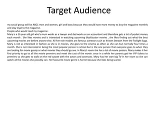 Target Audience
my social group will be ABC1 men and women, girl and boys because they would have more money to buy the magazine monthly
and stay loyal to the magazine.
People who would read my magazine:
Mary is a 16 year old girl who’s mum works as a lawyer and dad works as an accountant and therefore gets a lot of pocket money
each month . She likes movies and is interested in watching upcoming blockbuster movies , she likes finding out what the best
upcoming movies are before anyone else. All her role models are famous actresses such as Kristen Stewart from the Twilight Saga.
Mary is not as interested in fashion as she is in movies, she goes to the cinema as often as she can but normally four times a
month. She is not interested in being the most popular person in school but is the one person that everyone goes to when they
are looking for movie gossip or what movies they should go see. In Mary’s room she has a lot of movie posters. Mary makes it her
first priority to go to all the movie premiers and meet the cast of the movie. once in a while her parents get her VIP tickets to
premiers so she gets to walk on the red carpet with the actors and actresses. Mary has her own big TV in her room so she can
watch all the movies she possibly can. Her favourite movie genre is horror because she likes being scared.
 