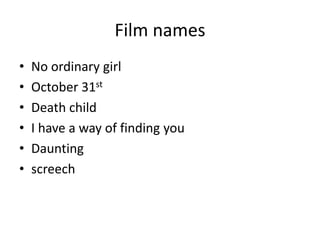 Film names
•   No ordinary girl
•   October 31st
•   Death child
•   I have a way of finding you
•   Daunting
•   screech
 