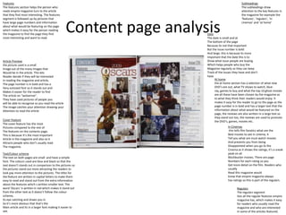 Features                                                                                          Subheadings
The features section helps the person who                                                         The subheadings draw
reads empire magazine turn to the article                                                         attention to the key features in
that they find most interesting. The features                                                     the magazine for example the
segment is followed up by pictures that                                                           ‘features’, ‘regulars’, ‘in


                                                    Content page analysis
have large page numbers and information                                                           cinemas’ and ‘at home’
about what would be featuring on the page
which makes it easy for the person reading
the magazine to find the page they find                                Date
most interesting and want to read.                                     The date is small and at
                                                                       The bottom of the page
                                                                       Because its not that important
                                                                       But the issue number is bold
                                                                       And large, this is because its more
                                                                       Important that the date this is to
Article Preview                                                        Show what issue people are buying
the picture used is a small                                            Which helps people who buy the
Image out of the many images that                                      Magazine regularly so they can keep
Would be in the article. This lets                                     Track of the issues they have and don’t
Reader decide if they will be interested                               have
In reading the magazine and article,                                         At home
The page number is in bold and has a                                         the at home section has a selection of what new
Very outsized font so it stands out and                                      DVD’s are out, what TV shows to watch, blue-
Makes it easier for the reader to find                                       ray, games to buy and what the top 10 ghost movies
The article on “wolverine”.                                                  are all these have been chosen by the magazine as
They have used pictures of people you                                        to what they think their readers would enjoy. It
will be able to recognise so you read the article                            makes it easy for the reader to go to the page as the
The image catches your attention drawing your                                page number is in bold and has a larger text that the
Attention to read the article                                                information about what would be featured on the
                                                                             page, the reviews are also written in a large text so
                                                                             they stand out too, the reviews are used to promote
Cover Feature                                                                the DVD’s, games, movies etc.
The cover feature has the most
Pictures compared to the rest of                                                       In Cinemas
The features on the contents page,                                                      this tells film fanatics what are the
This is because it’s the most important                                                Best movies to see in cinema, it
Article in the magazine and also so it                                                 Tell you what are must watch movies
Attracts people who don’t usually read                                                 And prevents you from being
The magazine.                                                                          Disappointed when you go to the
                                                                                       Cinema as it shows the ratings, it’s a sneak
Text/Colour scheme                                                                     peak on all
The text on both pages are small and have a simple                                     Blockbuster movies. There are page
font. The colours used are blue and black so that the                                  Numbers for each rating so you
text doesn’t stands out in comparison to the pictures so                               Get more detail on the film. Readers who
the pictures stand out more attracting the readers to                                  usually
look pay more attention to the pictures. The titles for                                Read this magazine would
the feature are written in capital letters to make them                                know that empire magazine always
easy to read and stand out from the extra information                                  has ratings so this is part of the regulars.
about the features which s written smaller text. The
word ‘Oscars‘ is written in red which makes it stand out                                      Regulars
from the other text as it doesn’t follow the colour                                           The regulars segment
scheme,                                                                                       lists all the regular features empire
Its eye catching and draws you in                                                             magazine has, which makes it easy
So it’s more obvious that that’s the                                                          for readers who usually read the
Main article and its in a larger font making it easier to                                     magazine and who are interested
see.                                                                                          in some of the articles featured.
 