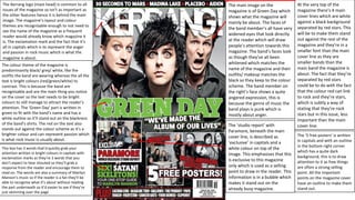 The Kerrang logo (mast head) is common to all
issues of the magazine so isn’t as important as
the other features hence it is behind the main
image. The magazine’s layout and colour
themes are recognisable enough to not need to
see the name of the magazine as a frequent
reader would already know which magazine it
is. The exclamation mark and the fact that it’s
all in capitals which is to represent the anger
and passion in rock music which is what the
magazine is about.
The colour theme of the magazine is
predominantly black/ grey/ white, like the
outfits the band are wearing whereas the all the
text is bright colours (red/green/white) to
contrast. This is because the band are
recognisable and are the main thing you notice
on the cover so the text needs to be bright
colours to still manage to attract the reader’s
attention. The ‘Green Day’ part is written in
green to fit with the band’s name and has a
white outline so it’ll stand out on the blackness
of the band’s shirts. The red on the text also
stands out against the colour scheme as it’s a
brighter colour and can represent passion which
is what rock music is usually about.
This box has 3 words that’d quickly grab your
attention written in bright colours in capitals with
exclamation marks as they’re 3 words that you
don’t expect to hear shouted so they’ll grab a
response from the reader and encourage them to
read on. The words are also a summary of Marilyn
Manson’s music so if the reader is a fan they’ll be
able to recognise what it’s about without reading
the part underneath so it’d easier to see if they’re
just skimming over the page

The main image on the
magazine is of Green Day which
shows what the magazine will
mainly be about. The faces of
the band member’s all have very
widened eyes that look directly
at the reader which will draw
people’s attention towards this
magazine. The band’s faces look
as though they’ve all been
whitened which matches the
name of the magazine and their
outfits/ makeup matches the
black so they keep to the colour
scheme. The band member on
the right’s face shows a quite
angered expression, this is
because the genre of music the
band plays is punk which is
mostly about anger.
The ‘studio report’ with
Paramore, beneath the main
cover line, is described as
‘exclusive’ in capitals and a
white colour on top of the
image. This emphasises that this
is exclusive to this magazine
only which is used as a selling
point to draw in the reader. This
information is in a bubble which
makes it stand out on the
already busy magazine.

At the very top of the
magazine there’s 4 main
cover lines which are white
against a black background
separated by red stars. This
will be to make them stand
out against the rest of the
magazine and they’re in a
smaller font than the main
cover line as they are
smaller bands than the
main band the magazine is
about. The fact that they’re
separated by red stars
could be to do with the fact
that the colour red can link
to rock and they’re stars,
which is subtly a way of
stating that they’re rock
stars but in this issue, less
important than the main
cover line.
The ‘5 free posters’ is written
in capitals and with an outline
in the bottom right corner
which has a quite dark
background, this is to draw
attention to it as free things
are often a strong selling
point. All the important
points on the magazine cover
have an outline to make them
stand out.

 