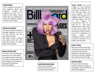 MASTHEAD:
This is located at the top of
the magazine where the
audience reading the
magazine can see. This is
ideal as the readers know
what they are reading and
what the magazine idolises
as their main concept.
COVER LINES:
The cover lines illuminate
contents within the magazine,
and address what will come up
within the magazine.
FONT TYPES:
Two types of fonts have been
used, Sans serif and serif. This
creates the idea that the
magazine is coming across as
formal and informal to address
their audiences from all ages.
COLOUR SCHEME:
The colour scheme is effective
amongst magazines as this is
the first element you are
most likely to notice.
The colour scheme is ideally
very pastel toned and soft,
using the colours of purple,
black, white and grey.
MAIN COVER LINE:
The main cover line addresses
that there is an article within
the magazine about Lady Gaga.
The cover line accompanies the
main imagery of the magazine,
linking all the important
elements together.
MAIN IMAGE: The main
imagery is a very seducing
medium shot of the pop star
Lady Gaga, entitling her as
the main topic within the
music magazine. The main
image is very important as it
highlights what the content
inside will address. The use
of the imagery is
conventionally ideal for a
pop star as they have
brightened the unique colour
of her hair to inform the
audience of her generic look
for the genre of pop, and this
refers to a domination of
female beauty and
stereotyped female colours
as there is a dominance of a
bright, feminine colour.
BARCODE/DATELINE:
The barcode and dateline
address the important of when
the articles were significant
 