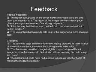 I believe that my magazine shows potential to be mainstream as it uses a fair amount of images, which make it attractive, and the language used is colloquial, yet understandable at the same time. Audience I believe my audience would be anyone interested in the alternative music scene, or someone who enjoys finding new genres of music and unsigned bands. I picked this genre as I can relate to it personally as I enjoy al types of music, and especially finding new bands. 