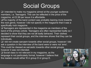 For my research purposes, I browsed the websites of Kerrang! and NME and also bought a copy of Kerrang! so I could establish the ratio of writing to images and how much slang was used. My research helped me to decide how relaxed to be with the language, how many images I should use and what sort of fonts would be appropriate. Forms and ConventionsI believe that my magazine follows the conventions of a music magazine, as I used fonts I thought would make my magazine have a modern feel to it, which is what most magazines aim to achieve. The Kerrang! music covers, contents and articles I looked at had a fair amount of images, and therefore I tried to mirror this convention in my final piece. 