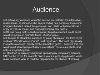 On my front cover, I included one primary image and one secondary image. On my contents page I included five images, which fulfils the conventions of music magazines. I decided to position my mast head in the left hand top corner, as this followed the conventions.  The rule of 3 I used was red, black and white. Social Groups  I intended to make my magazine aimed at the younger audience members, i.e. Teenagers. This can be reflected in the price of the magazine, at £2.99 per issue it is affordable. 
