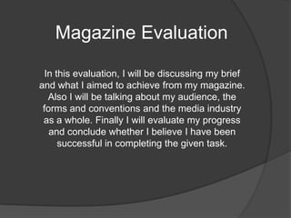 Magazine Evaluation  In this evaluation, I will be discussing my brief and what I aimed to achieve from my magazine. Also I will be talking about my audience, the forms and conventions and the media industry as a whole. Finally I will evaluate my progress and conclude whether I believe I have been successful in completing the given task.  