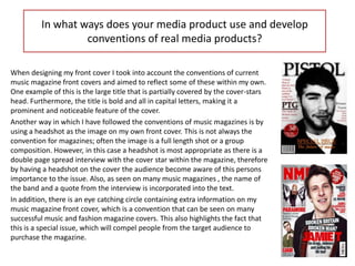 In what ways does your media product use and develop
                  conventions of real media products?

When designing my front cover I took into account the conventions of current
music magazine front covers and aimed to reflect some of these within my own.
One example of this is the large title that is partially covered by the cover-stars
head. Furthermore, the title is bold and all in capital letters, making it a
prominent and noticeable feature of the cover.
Another way in which I have followed the conventions of music magazines is by
using a headshot as the image on my own front cover. This is not always the
convention for magazines; often the image is a full length shot or a group
composition. However, in this case a headshot is most appropriate as there is a
double page spread interview with the cover star within the magazine, therefore
by having a headshot on the cover the audience become aware of this persons
importance to the issue. Also, as seen on many music magazines , the name of
the band and a quote from the interview is incorporated into the text.
In addition, there is an eye catching circle containing extra information on my
music magazine front cover, which is a convention that can be seen on many
successful music and fashion magazine covers. This also highlights the fact that
this is a special issue, which will compel people from the target audience to
purchase the magazine.
 