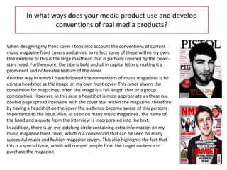 In what ways does your media product use and develop
                  conventions of real media products?

When designing my front cover I took into account the conventions of current
music magazine front covers and aimed to reflect some of these within my own.
One example of this is the large masthead that is partially covered by the cover-
stars head. Furthermore, the title is bold and all in capital letters, making it a
prominent and noticeable feature of the cover.
Another way in which I have followed the conventions of music magazines is by
using a headshot as the image on my own front cover. This is not always the
convention for magazines; often the image is a full length shot or a group
composition. However, in this case a headshot is most appropriate as there is a
double page spread interview with the cover star within the magazine, therefore
by having a headshot on the cover the audience become aware of this persons
importance to the issue. Also, as seen on many music magazines , the name of
the band and a quote from the interview is incorporated into the text.
In addition, there is an eye-catching circle containing extra information on my
music magazine front cover, which is a convention that can be seen on many
successful music and fashion magazine covers. This also highlights the fact that
this is a special issue, which will compel people from the target audience to
purchase the magazine.
 