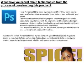 What have you learnt about technologies from the
process of constructing this product?

                      I used Photoshop CS5 to create my magazine and from this, I learnt how to
                      create an effective, attractive magazine cover, contents page and double page
                      spread.
                      I learnt how to use layers effectively to place text and images in the correct
                      places. I also played around with the programme and learned how to import
                      photos and edit them, making them brighter, cropping etc. I used the shift key
                      while resizing photographs which was very helpful.
                      I had most difficulty cutting out the images from, the background but i asked a
                      peer and this problem was quickly resolved.


 I used the ‘fx’ tool on Photoshop to make my text stand out against the background images and
 clearer to read. I used effects such as drop shadow, bevel and emboss and stroke on mostly my
 images , text and mast header to make it bolder and more attractive on my magazine.
 