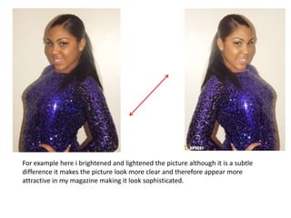 For example here i brightened and lightened the picture although it is a subtle
difference it makes the picture look more clear and therefore appear more
attractive in my magazine making it look sophisticated.
 