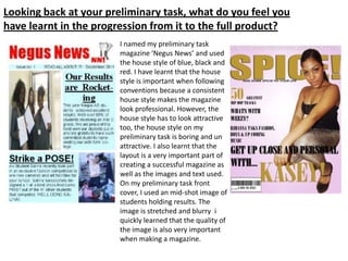 Looking back at your preliminary task, what do you feel you
have learnt in the progression from it to the full product?
                       I named my preliminary task
                       magazine ‘Negus News’ and used
                       the house style of blue, black and
                       red. I have learnt that the house
                       style is important when following
                       conventions because a consistent
                       house style makes the magazine
                       look professional. However, the
                       house style has to look attractive
                       too, the house style on my
                       preliminary task is boring and un
                       attractive. I also learnt that the
                       layout is a very important part of
                       creating a successful magazine as
                       well as the images and text used.
                       On my preliminary task front
                       cover, I used an mid-shot image of
                       students holding results. The
                       image is stretched and blurry i
                       quickly learned that the quality of
                       the image is also very important
                       when making a magazine.
 
